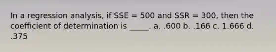 In a regression analysis, if SSE = 500 and SSR = 300, then the coefficient of determination is _____. a. .600 b. .166 c. 1.666 d. .375