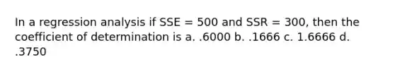 In a regression analysis if SSE = 500 and SSR = 300, then the coefficient of determination is a. .6000 b. .1666 c. 1.6666 d. .3750