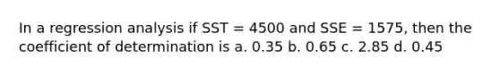 In a regression analysis if SST = 4500 and SSE = 1575, then the coefficient of determination is a. 0.35 b. 0.65 c. 2.85 d. 0.45