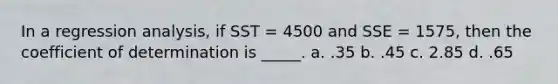 In a regression analysis, if SST = 4500 and SSE = 1575, then the coefficient of determination is _____. a. .35 b. .45 c. 2.85 d. .65