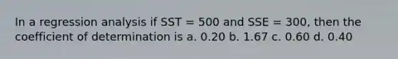 In a regression analysis if SST = 500 and SSE = 300, then the coefficient of determination is a. 0.20 b. 1.67 c. 0.60 d. 0.40