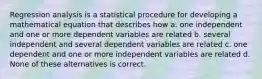 Regression analysis is a statistical procedure for developing a mathematical equation that describes how a. one independent and one or more dependent variables are related b. several independent and several dependent variables are related c. one dependent and one or more independent variables are related d. None of these alternatives is correct.