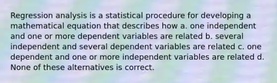 Regression analysis is a statistical procedure for developing a mathematical equation that describes how a. one independent and one or more dependent variables are related b. several independent and several dependent variables are related c. one dependent and one or more independent variables are related d. None of these alternatives is correct.