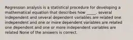 Regression analysis is a statistical procedure for developing a mathematical equation that describes how _____. several independent and several dependent variables are related one independent and one or more dependent variables are related one dependent and one or more independent variables are related None of the answers is correct.