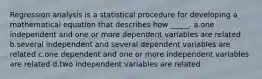 Regression analysis is a statistical procedure for developing a mathematical equation that describes how _____. a.one independent and one or more dependent variables are related b.several independent and several dependent variables are related c.one dependent and one or more independent variables are related d.two independent variables are related