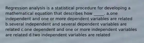 Regression analysis is a statistical procedure for developing a mathematical equation that describes how _____. a.one independent and one or more dependent variables are related b.several independent and several dependent variables are related c.one dependent and one or more independent variables are related d.two independent variables are related