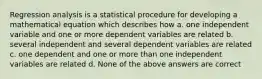 Regression analysis is a statistical procedure for developing a mathematical equation which describes how a. one independent variable and one or more dependent variables are related b. several independent and several dependent variables are related c. one dependent and one or more than one independent variables are related d. None of the above answers are correct