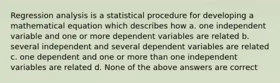 Regression analysis is a statistical procedure for developing a mathematical equation which describes how a. one independent variable and one or more dependent variables are related b. several independent and several dependent variables are related c. one dependent and one or more than one independent variables are related d. None of the above answers are correct