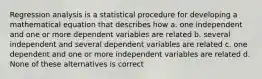 Regression analysis is a statistical procedure for developing a mathematical equation that describes how a. one independent and one or more dependent variables are related b. several independent and several dependent variables are related c. one dependent and one or more independent variables are related d. None of these alternatives is correct