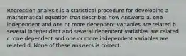 Regression analysis is a statistical procedure for developing a mathematical equation that describes how Answers: a. one independent and one or more dependent variables are related b. several independent and several dependent variables are related c. one dependent and one or more independent variables are related d. None of these answers is correct.