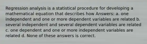 Regression analysis is a statistical procedure for developing a mathematical equation that describes how Answers: a. one independent and one or more dependent variables are related b. several independent and several dependent variables are related c. one dependent and one or more independent variables are related d. None of these answers is correct.