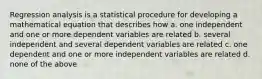 Regression analysis is a statistical procedure for developing a mathematical equation that describes how a. one independent and one or more dependent variables are related b. several independent and several dependent variables are related c. one dependent and one or more independent variables are related d. none of the above