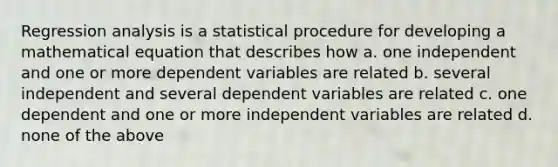 Regression analysis is a statistical procedure for developing a mathematical equation that describes how a. one independent and one or more dependent variables are related b. several independent and several dependent variables are related c. one dependent and one or more independent variables are related d. none of the above