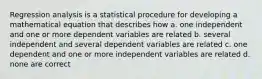 Regression analysis is a statistical procedure for developing a mathematical equation that describes how a. one independent and one or more dependent variables are related b. several independent and several dependent variables are related c. one dependent and one or more independent variables are related d. none are correct