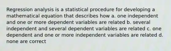 Regression analysis is a statistical procedure for developing a mathematical equation that describes how a. one independent and one or more dependent variables are related b. several independent and several dependent variables are related c. one dependent and one or more independent variables are related d. none are correct