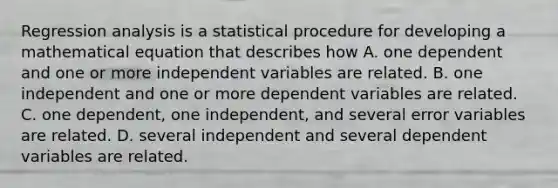 Regression analysis is a statistical procedure for developing a mathematical equation that describes how A. one dependent and one or more independent variables are related. B. one independent and one or more dependent variables are related. C. one dependent, one independent, and several error variables are related. D. several independent and several dependent variables are related.