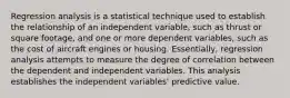 Regression analysis is a statistical technique used to establish the relationship of an independent variable, such as thrust or square footage, and one or more dependent variables, such as the cost of aircraft engines or housing. Essentially, regression analysis attempts to measure the degree of correlation between the dependent and independent variables. This analysis establishes the independent variables' predictive value.