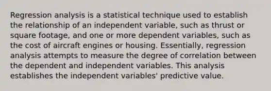 Regression analysis is a statistical technique used to establish the relationship of an independent variable, such as thrust or square footage, and one or more dependent variables, such as the cost of aircraft engines or housing. Essentially, regression analysis attempts to measure the degree of correlation between the dependent and independent variables. This analysis establishes the independent variables' predictive value.