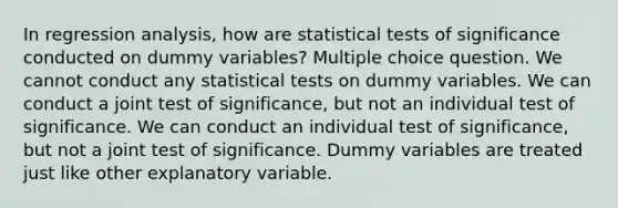 In regression analysis, how are statistical tests of significance conducted on dummy variables? Multiple choice question. We cannot conduct any statistical tests on dummy variables. We can conduct a joint test of significance, but not an individual test of significance. We can conduct an individual test of significance, but not a joint test of significance. Dummy variables are treated just like other explanatory variable.