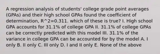 A regression analysis of students' college grade point averages (GPAs) and their high school GPAs found the coefficient of determination, R^2=0.311. which of these is true? I. High school GPA accounts for 31.1% of college GPA II. 31.1% of college GPAs can be correctly predicted with this model III. 31.1% of the variance in college GPA can be accounted for by the model A. I only B. II only C. III only D. I and II only E. None of the above