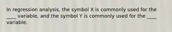 In regression analysis, the symbol X is commonly used for the ____ variable, and the symbol Y is commonly used for the ____ variable.