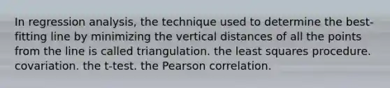 In regression analysis, the technique used to determine the best-fitting line by minimizing the vertical distances of all the points from the line is called triangulation. the least squares procedure. covariation. the t-test. the Pearson correlation.