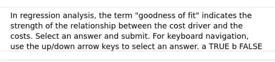 In regression analysis, the term "goodness of fit" indicates the strength of the relationship between the cost driver and the costs. Select an answer and submit. For keyboard navigation, use the up/down arrow keys to select an answer. a TRUE b FALSE