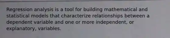Regression analysis is a tool for building mathematical and statistical models that characterize relationships between a dependent variable and one or more independent, or explanatory, variables.
