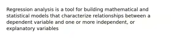 Regression analysis is a tool for building mathematical and statistical models that characterize relationships between a dependent variable and one or more independent, or explanatory variables