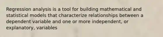 Regression analysis is a tool for building mathematical and statistical models that characterize relationships between a dependent variable and one or more independent, or explanatory, variables