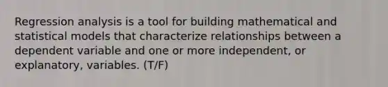 Regression analysis is a tool for building mathematical and statistical models that characterize relationships between a dependent variable and one or more independent, or explanatory, variables. (T/F)