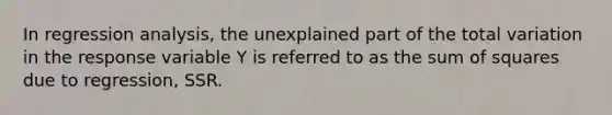 In regression analysis, the unexplained part of the total variation in the response variable Y is referred to as the sum of squares due to regression, SSR.