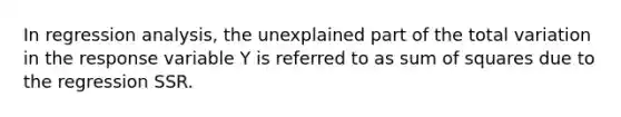 In regression analysis, the unexplained part of the total variation in the response variable Y is referred to as sum of squares due to the regression SSR.