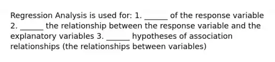 Regression Analysis is used for: 1. ______ of the response variable 2. ______ the relationship between the response variable and the explanatory variables 3. ______ hypotheses of association relationships (the relationships between variables)