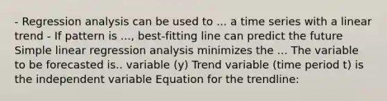 - Regression analysis can be used to ... a time series with a linear trend - If pattern is ..., best-fitting line can predict the future <a href='https://www.questionai.com/knowledge/kuO8H0fiMa-simple-linear-regression' class='anchor-knowledge'>simple linear regression</a> analysis minimizes the ... The variable to be forecasted is.. variable (y) Trend variable (time period t) is the independent variable Equation for the trendline: