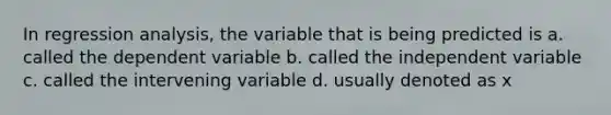 In regression analysis, the variable that is being predicted is a. called the dependent variable b. called the independent variable c. called the intervening variable d. usually denoted as x