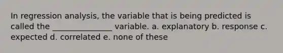 In regression analysis, the variable that is being predicted is called the _______________ variable. a. explanatory b. response c. expected d. correlated e. none of these