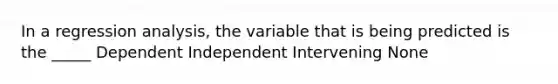 In a regression analysis, the variable that is being predicted is the _____ Dependent Independent Intervening None