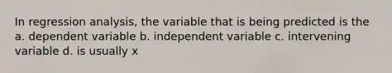 In regression analysis, the variable that is being predicted is the a. dependent variable b. independent variable c. intervening variable d. is usually x