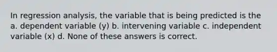 In regression analysis, the variable that is being predicted is the a. dependent variable (y) b. intervening variable c. independent variable (x) d. None of these answers is correct.