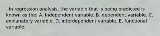 . In regression analysis, the variable that is being predicted is known as the: A. Independent variable. B. dependent variable. C. explanatory variable. D. interdependent variable. E. functional variable.