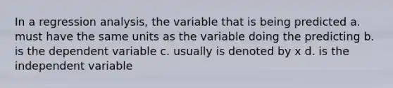 In a regression analysis, the variable that is being predicted a. must have the same units as the variable doing the predicting b. is the dependent variable c. usually is denoted by x d. is the independent variable