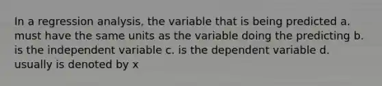 In a regression analysis, the variable that is being predicted a. must have the same units as the variable doing the predicting b. is the independent variable c. is the dependent variable d. usually is denoted by x