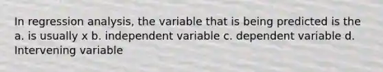 In regression analysis, the variable that is being predicted is the a. is usually x b. independent variable c. dependent variable d. Intervening variable