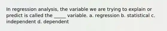 In regression analysis, the variable we are trying to explain or predict is called the _____ variable. a. regression b. statistical c. independent d. dependent