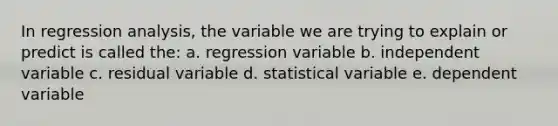 In regression analysis, the variable we are trying to explain or predict is called the: a. regression variable b. independent variable c. residual variable d. statistical variable e. dependent variable