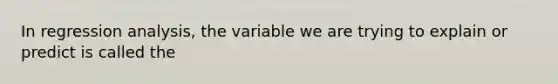 In regression analysis, the variable we are trying to explain or predict is called the