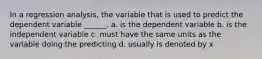 In a regression analysis, the variable that is used to predict the dependent variable ______. a. is the dependent variable b. is the independent variable c. must have the same units as the variable doing the predicting d. usually is denoted by x