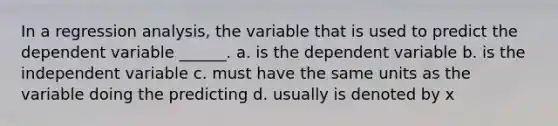 In a regression analysis, the variable that is used to predict the dependent variable ______. a. is the dependent variable b. is the independent variable c. must have the same units as the variable doing the predicting d. usually is denoted by x