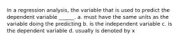 In a regression analysis, the variable that is used to predict the dependent variable ______. a. must have the same units as the variable doing the predicting b. is the independent variable c. is the dependent variable d. usually is denoted by x